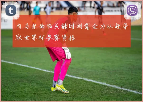 内马尔面临关键时刻需全力以赴争取世界杯参赛资格