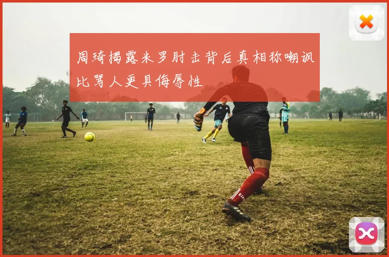 周琦揭露米罗肘击背后真相称嘲讽比骂人更具侮辱性