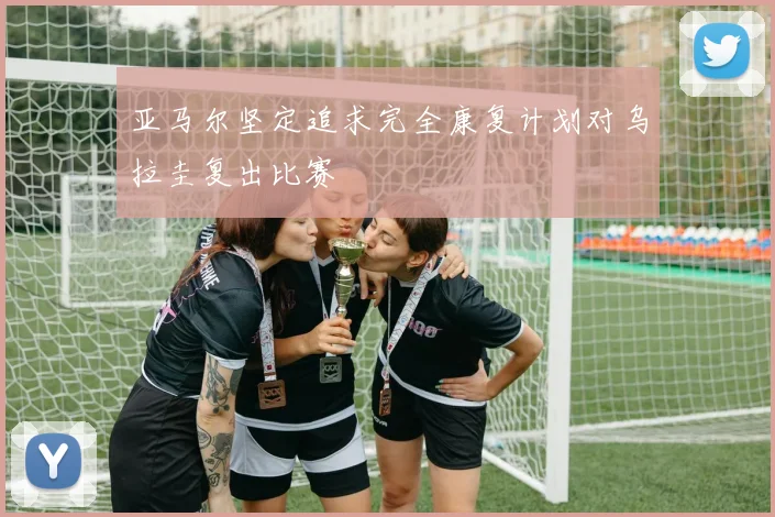 亚马尔坚定追求完全康复计划对乌拉圭复出比赛