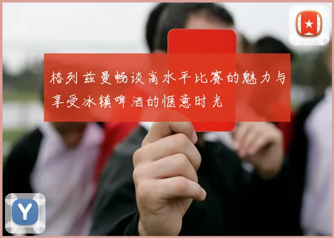 格列兹曼畅谈高水平比赛的魅力与享受冰镇啤酒的惬意时光