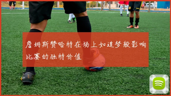 詹姆斯赞哈特在场上如追梦般影响比赛的独特价值