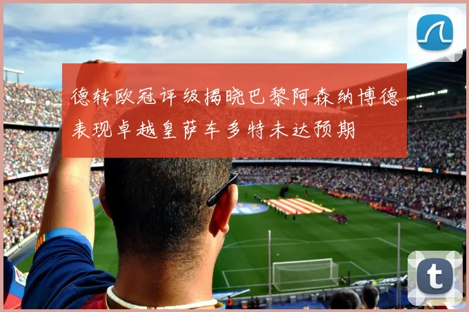德转欧冠评级揭晓巴黎阿森纳博德表现卓越皇萨车多特未达预期