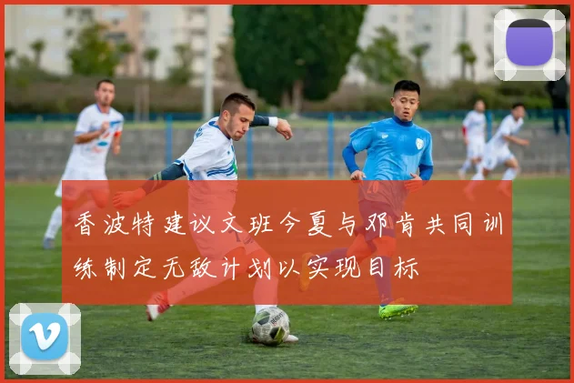 香波特建议文班今夏与邓肯共同训练制定无敌计划以实现目标