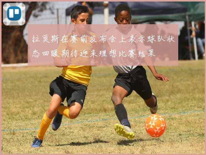 拉莫斯在赛前发布会上表示球队状态回暖期待迎来理想比赛结果