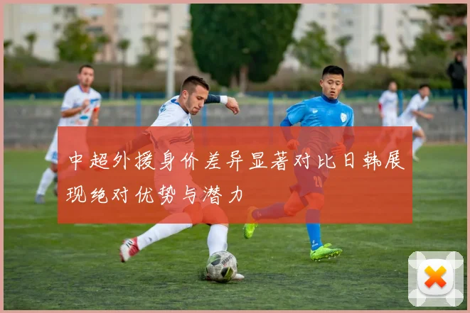 中超外援身价差异显著对比日韩展现绝对优势与潜力