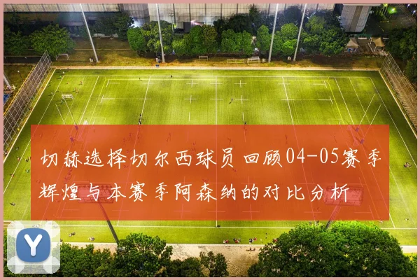 切赫选择切尔西球员回顾04-05赛季辉煌与本赛季阿森纳的对比分析