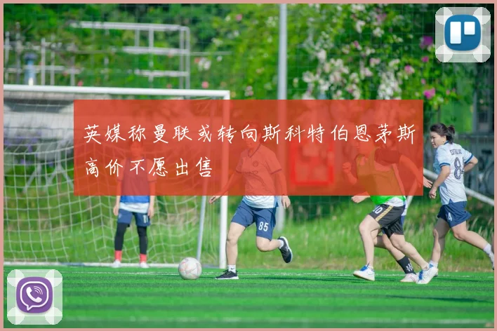 英媒称曼联或转向斯科特伯恩茅斯高价不愿出售