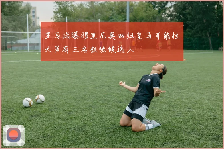 罗马诺曝穆里尼奥回归皇马可能性大另有三名教练候选人