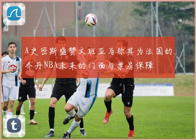 A史密斯盛赞文班亚马称其为法国的乔丹NBA未来的门面与票房保障