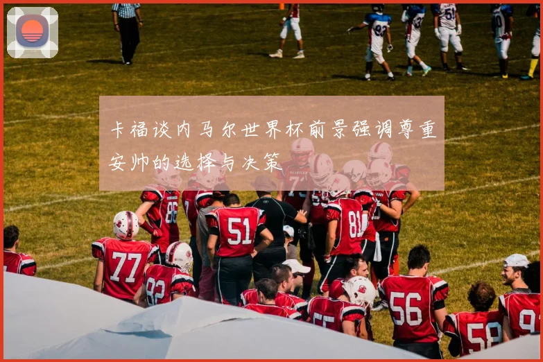 卡福谈内马尔世界杯前景强调尊重安帅的选择与决策