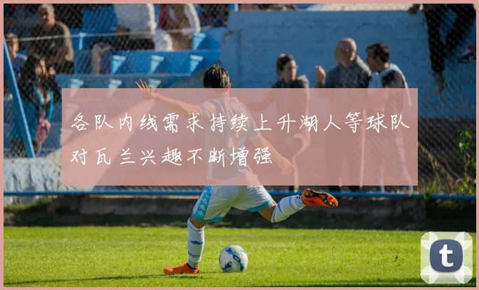 各队内线需求持续上升湖人等球队对瓦兰兴趣不断增强