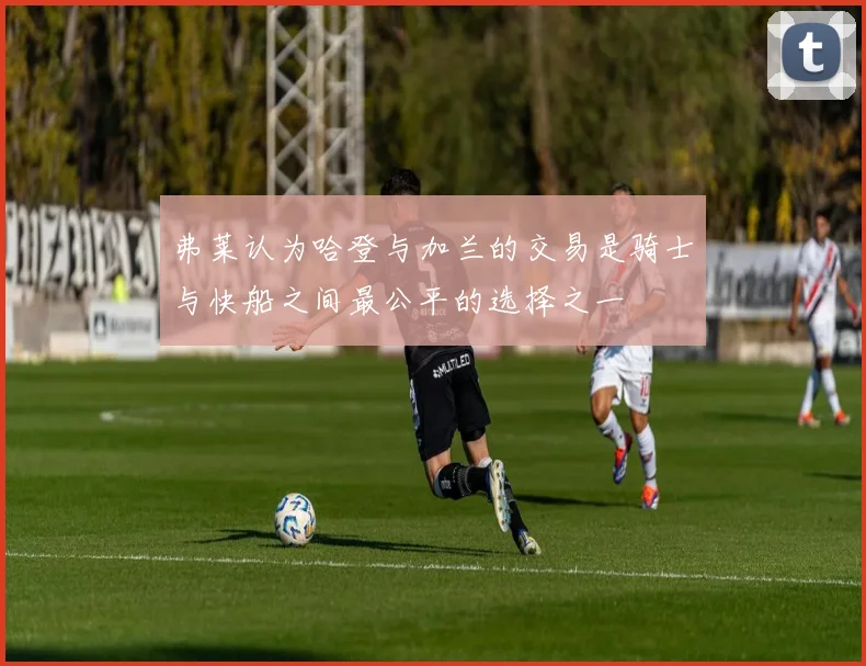 弗莱认为哈登与加兰的交易是骑士与快船之间最公平的选择之一