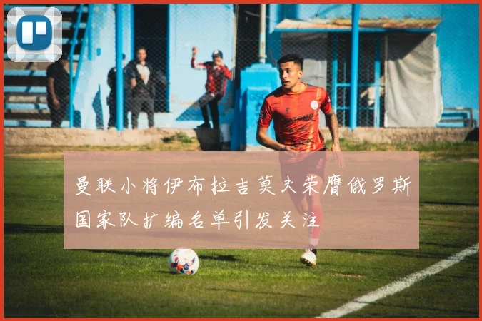 曼联小将伊布拉吉莫夫荣膺俄罗斯国家队扩编名单引发关注