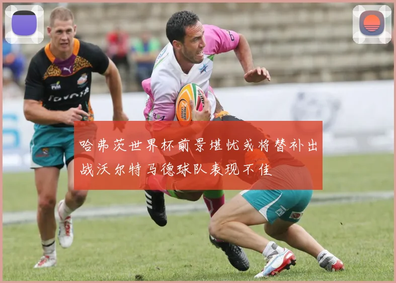 哈弗茨世界杯前景堪忧或将替补出战沃尔特马德球队表现不佳