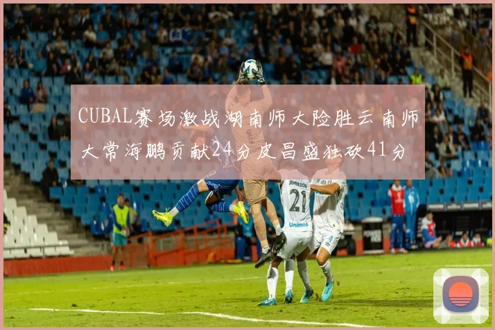 CUBAL赛场激战湖南师大险胜云南师大常海鹏贡献24分皮昌盛独砍41分6断