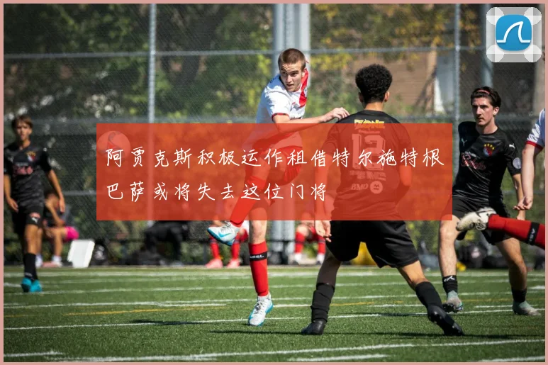 阿贾克斯积极运作租借特尔施特根巴萨或将失去这位门将