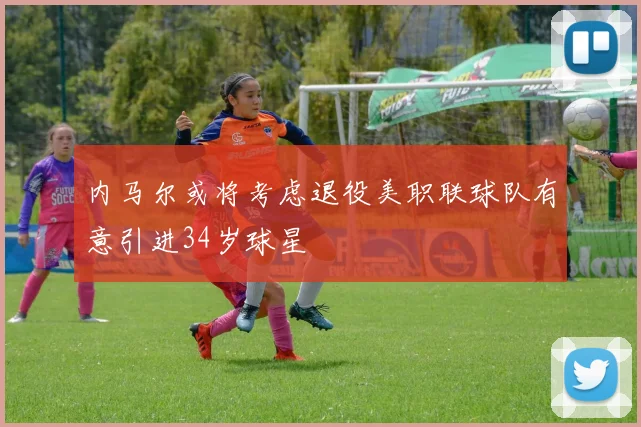 内马尔或将考虑退役美职联球队有意引进34岁球星