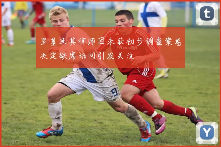 罗基及其律师因未获初步调查案卷决定缺席讯问引发关注