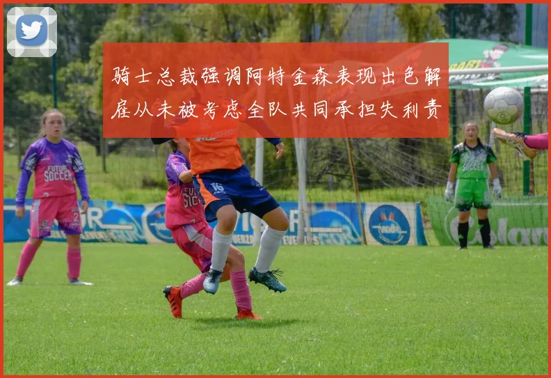 骑士总裁强调阿特金森表现出色解雇从未被考虑全队共同承担失利责任