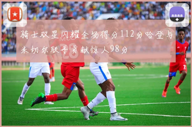 骑士双星闪耀全场得分112分哈登与米切尔联手贡献惊人98分