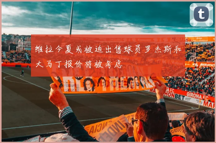 维拉今夏或被迫出售球员罗杰斯和大马丁报价将被考虑