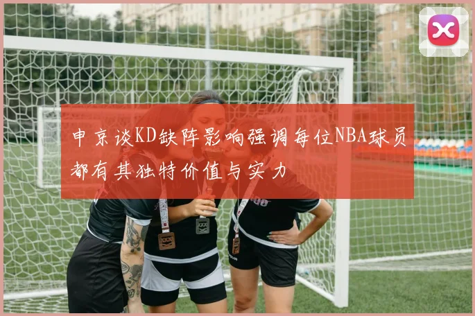 申京谈KD缺阵影响强调每位NBA球员都有其独特价值与实力