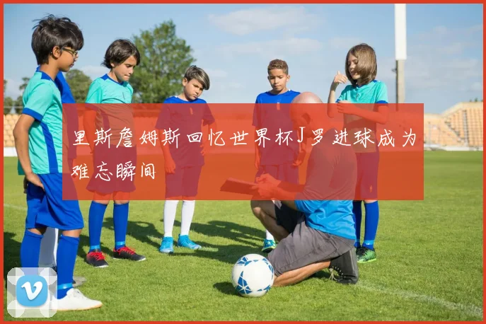里斯詹姆斯回忆世界杯J罗进球成为难忘瞬间