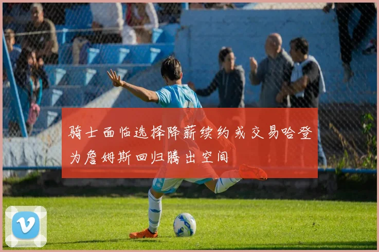骑士面临选择降薪续约或交易哈登为詹姆斯回归腾出空间