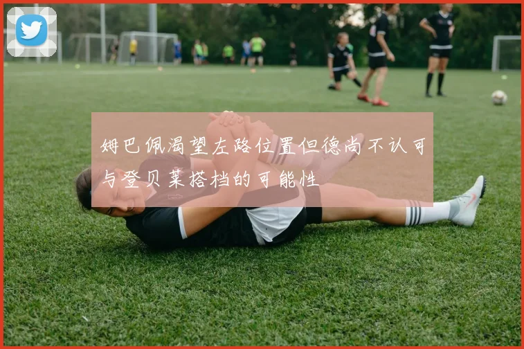 姆巴佩渴望左路位置但德尚不认可与登贝莱搭档的可能性